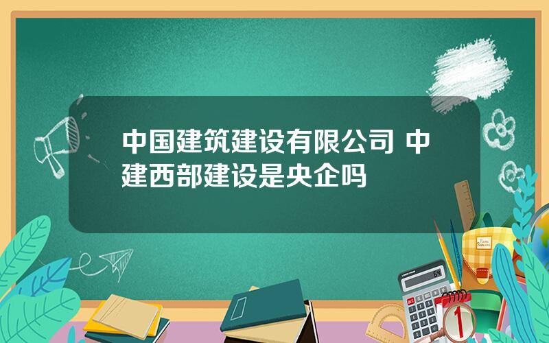 中国建筑建设有限公司 中建西部建设是央企吗